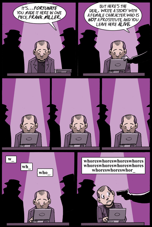 Cartoon by Shortpacked of Frank Miller being forced at gun point to try to write a story/comic without referring to women as whores. Miller is seated at a typewriter/computer in the center with two shadowy gunmen to each side telling him if he can write a story without using "whores" he will leave "here" alive. The center panels are Miller looking left and right. The bottom panels are of whom starting to type while sweating. The rightmost bottom panel has him typing "whores" repeatedly as the gunman on the right points a pistol at Miller's head.