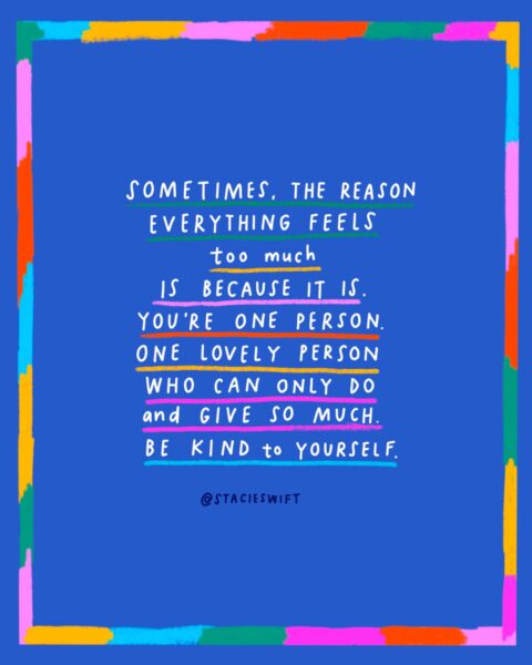 Sometimes the reason everything feels too much is because it is. You're one person. One lovely person who can only do and give so much. Be kind to yoursefl.