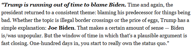 Politico paragraph that reads: “Trump is running out of time to blame Biden. Time and again, the president returned to a consistent theme: blaming his predecessor for things being bad. Whether the topic is illegal border crossings or the price of eggs, Trump has a simple explanation: Joe Biden. That makes a certain amount of sense — Biden is/was unpopular. But the window of time in which that’s a plausible argument is fast closing. One-hundred days in, you start to really own the status quo.”
