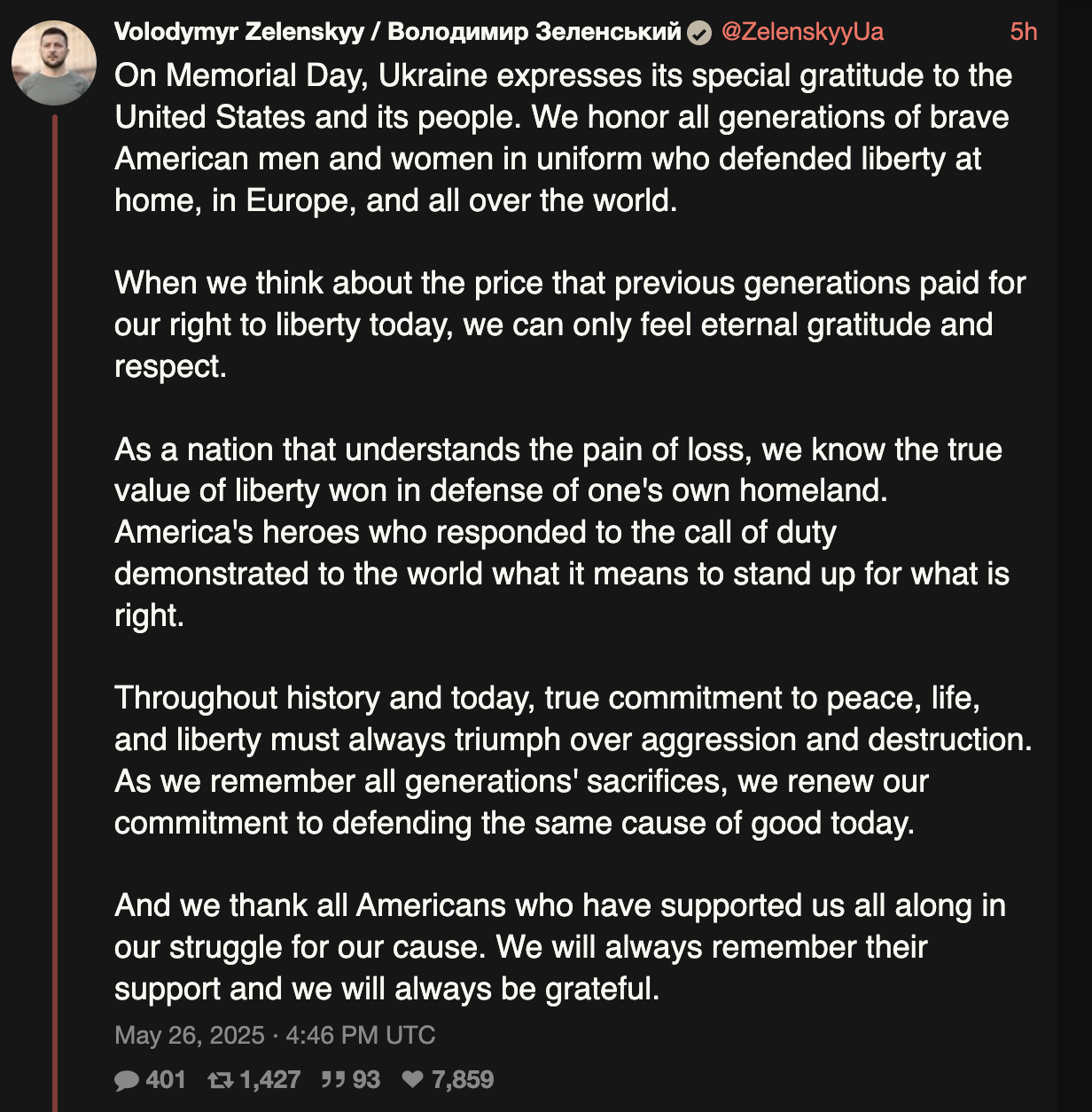 On Memorial Day, Ukraine expresses its special gratitude to the United States and its people. We honor all generations of brave American men and women in uniform who defended liberty at home, in Europe, and all over the world. When we think about the price that previous generations paid for our right to liberty today, we can only feel eternal gratitude and respect. As a nation that understands the pain of loss, we know the true value of liberty won in defense of one's own homeland. America's heroes who responded to the call of duty demonstrated to the world what it means to stand up for what is right. Throughout history and today, true commitment to peace, life, and liberty must always triumph over aggression and destruction. As we remember all generations' sacrifices, we renew our commitment to defending the same cause of good today. And we thank all Americans who have supported us all along in our struggle for our cause. We will always remember their support and we will always be grateful.