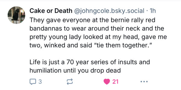 Bluesky post from Cole that says, “ They gave everyone at the bernie rally red bandannas to wear around their neck and the pretty young lady looked at my head, gave me two, winked and said “tie them together.”  

Life is just a 70 year series of insults and humiliation until you drop dead.”