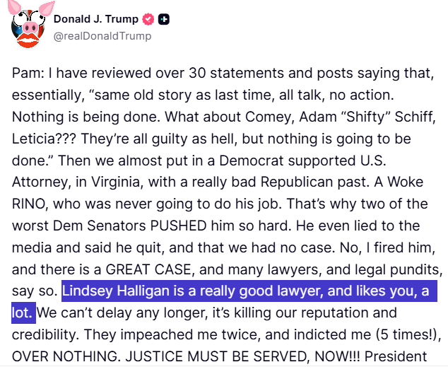 Trump post that reads: Pam: I have reviewed over 30 statements and posts saying that, essentially, &ldquo;same old story as last time, all talk, no action. Nothing is being done. What about Comey, Adam &ldquo;Shifty&rdquo; Schiff, Leticia??? They&rsquo;re all guilty as hell, but nothing is going to be done.&rdquo; Then we almost put in a Democrat supported U.S. Attorney, in Virginia, with a really bad Republican past. A Woke RINO, who was never going to do his job. That&rsquo;s why two of the worst Dem Senators PUSHED him so hard. He even lied to the media and said he quit, and that we had no case. No, I fired him, and there is a GREAT CASE, and many lawyers, and legal pundits, say so. Lindsey Halligan is a really good lawyer, and likes you, a lot. We can&rsquo;t delay any longer, it&rsquo;s killing our reputation and credibility. They impeached me twice, and indicted me (5 times!), OVER NOTHING. JUSTICE MUST BE SERVED, NOW!!! President DJT
