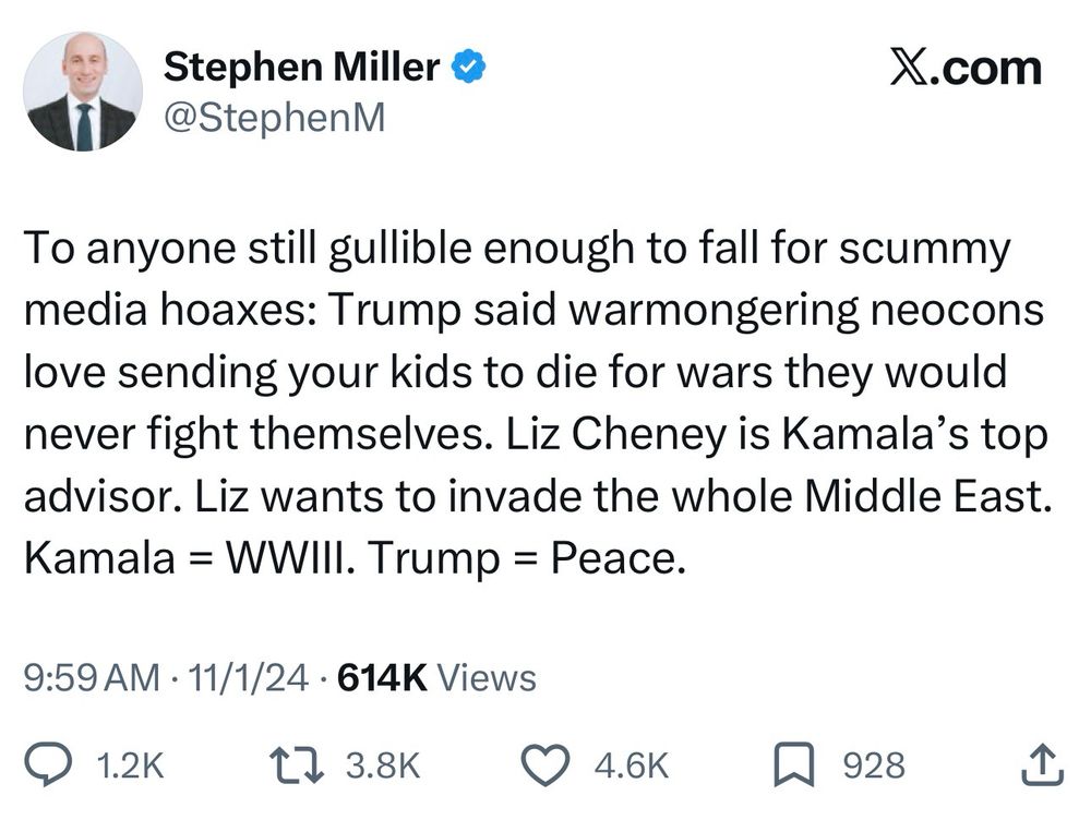 Quote from Stephen Miller that reads: Everyone still gullible enough to fall for the scummy media hoaxes: Trump said warmongering neocons love sending your kids to die for wars they would never fight themselves. Liz Cheney is Kamala's top advisor. Liz wants to invade the whole Middle East. Kamala = WWIII. Trump = Peace.
