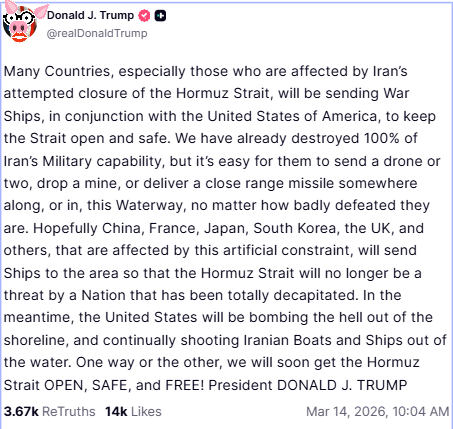 Many Countries, especially those who are affected by Iran’s attempted closure of the Hormuz Strait, will be sending War Ships, in conjunction with the United States of America, to keep the Strait open and safe. We have already destroyed 100% of Iran’s Military capability, but it’s easy for them to send a drone or two, drop a mine, or deliver a close range missile somewhere along, or in, this Waterway, no matter how badly defeated they are. Hopefully China, France, Japan, South Korea, the UK, and others, that are affected by this artificial constraint, will send Ships to the area so that the Hormuz Strait will no longer be a threat by a Nation that has been totally decapitated. In the meantime, the United States will be bombing the hell out of the shoreline, and continually shooting Iranian Boats and Ships out of the water. One way or the other, we will soon get the Hormuz Strait OPEN, SAFE, and FREE! President DONALD J. TRUMP